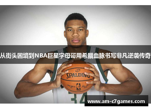 从街头困境到NBA巨星字母哥用希腊血脉书写非凡逆袭传奇