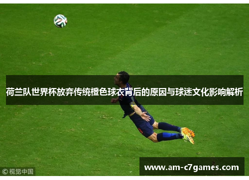 荷兰队世界杯放弃传统橙色球衣背后的原因与球迷文化影响解析