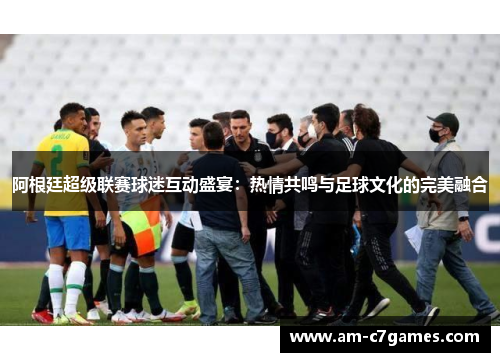 阿根廷超级联赛球迷互动盛宴:热情共鸣与足球文化的完美融合 阿根廷超级联赛球迷互动盛宴:热情共鸣与足球文化的完美融合