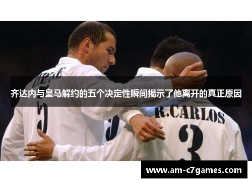 齐达内与皇马解约的五个决定性瞬间揭示了他离开的真正原因 齐达内与皇马解约的五个决定性瞬间揭示了他离开的真正原因