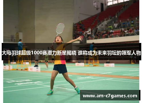 大马羽球超级1000赛潜力新星揭晓 谁将成为未来羽坛的领军人物 大马羽球超级1000赛潜力新星揭晓 谁将成为未来羽坛的领军人物