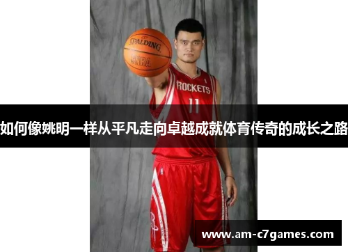 如何像姚明一样从平凡走向卓越成就体育传奇的成长之路 如何像姚明一样从平凡走向卓越成就体育传奇的成长之路