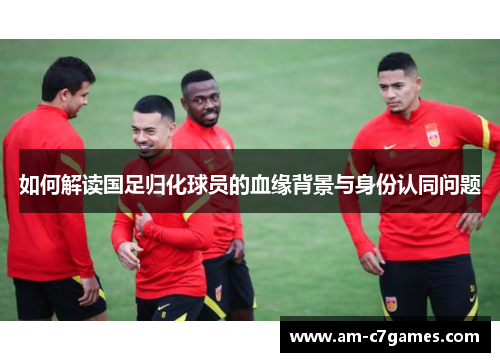 如何解读国足归化球员的血缘背景与身份认同问题 如何解读国足归化球员的血缘背景与身份认同问题