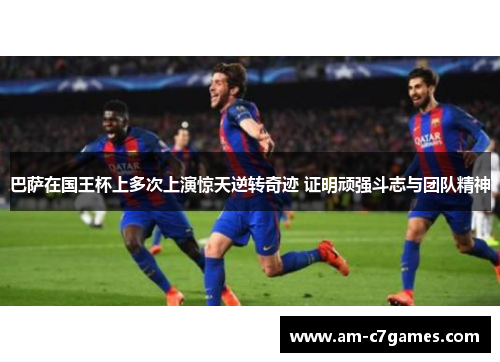 巴萨在国王杯上多次上演惊天逆转奇迹 证明顽强斗志与团队精神 巴萨在国王杯上多次上演惊天逆转奇迹 证明顽强斗志与团队精神