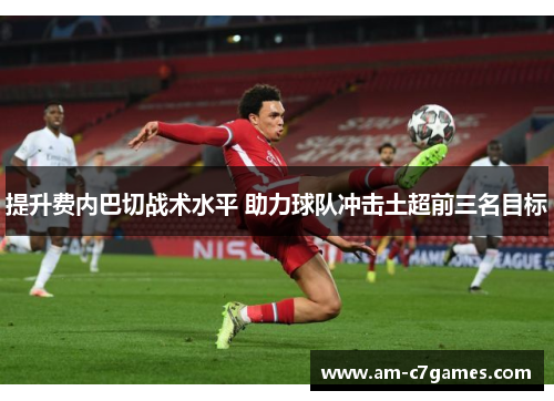 提升费内巴切战术水平 助力球队冲击土超前三名目标 提升费内巴切战术水平 助力球队冲击土超前三名目标