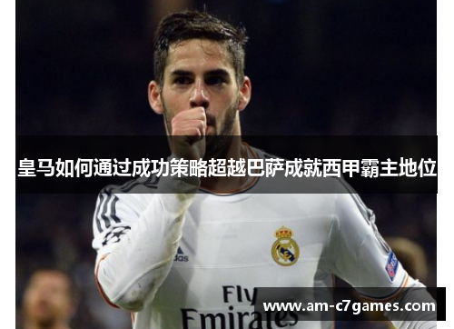 皇马如何通过成功策略超越巴萨成就西甲霸主地位 皇马如何通过成功策略超越巴萨成就西甲霸主地位