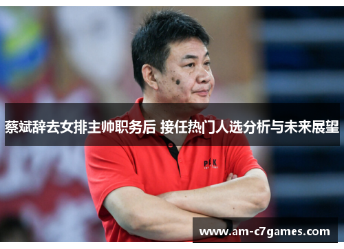 蔡斌辞去女排主帅职务后 接任热门人选分析与未来展望