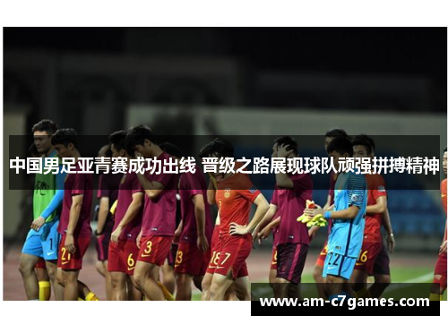 中国男足亚青赛成功出线 晋级之路展现球队顽强拼搏精神