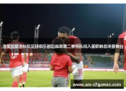 洛里加盟洛杉矶足球俱乐部后焕发第二春带队闯入美职联总决赛舞台